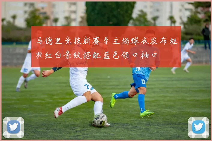 马德里竞技新赛季主场球衣发布经典红白条纹搭配蓝色领口袖口