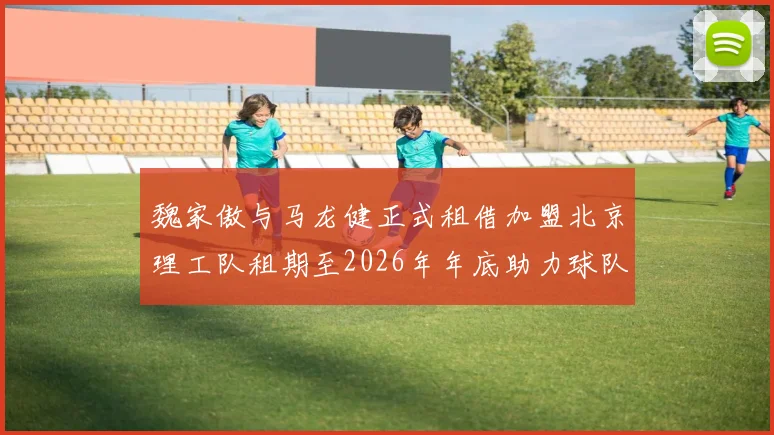魏家傲与马龙健正式租借加盟北京理工队租期至2026年年底助力球队发展