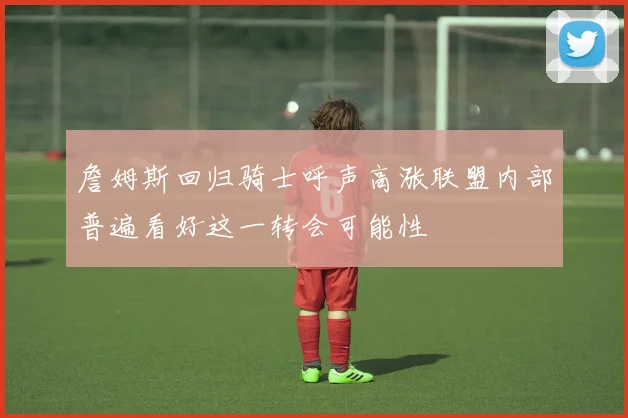 詹姆斯回归骑士呼声高涨联盟内部普遍看好这一转会可能性