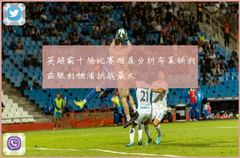 英超前十场比赛难度分析布莱顿利兹联利物浦挑战最大
