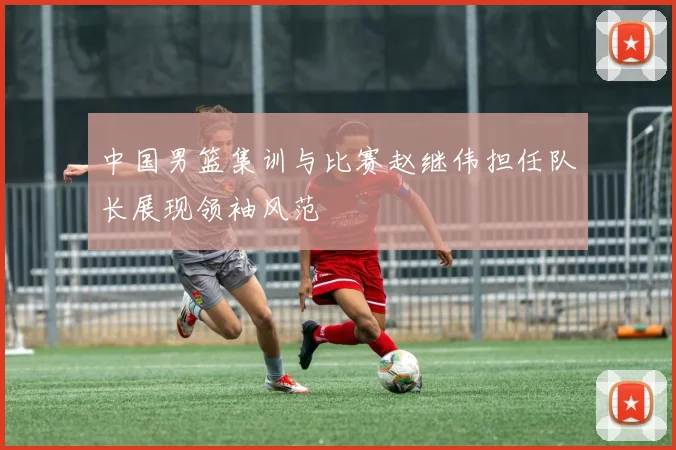 中国男篮集训与比赛赵继伟担任队长展现领袖风范