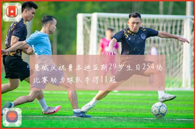 曼城庆祝鲁本迪亚斯29岁生日254场比赛助力球队夺得11冠
