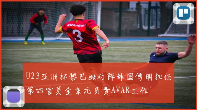 U23亚洲杯黎巴嫩对阵韩国傅明担任第四官员金京元负责AVAR工作