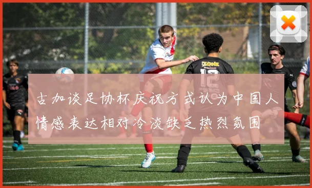 古加谈足协杯庆祝方式认为中国人情感表达相对冷淡缺乏热烈氛围