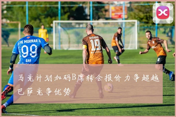 马竞计划加码B席转会报价力争超越巴萨竞争优势