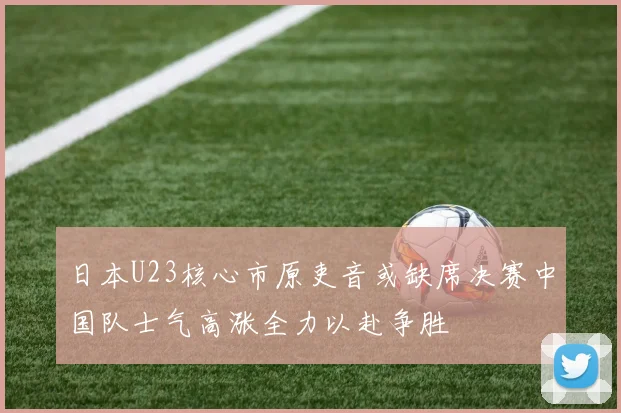 日本U23核心市原吏音或缺席决赛中国队士气高涨全力以赴争胜
