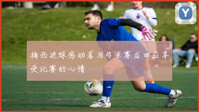 梅西进球感动落泪母亲赛后回应享受比赛的心情