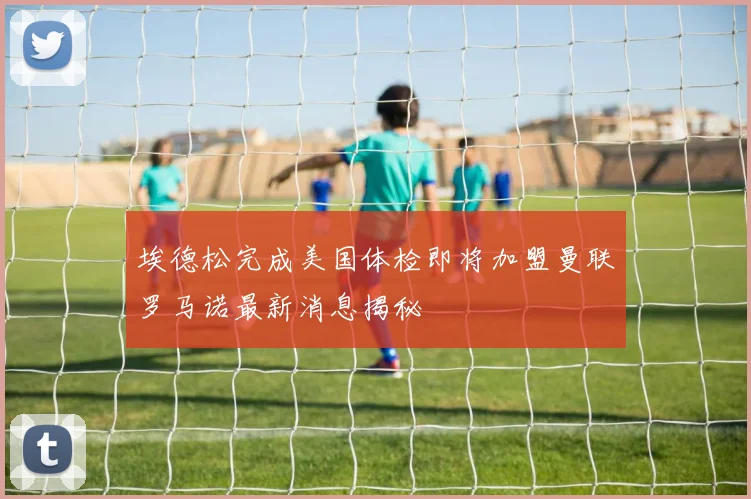 埃德松完成美国体检即将加盟曼联罗马诺最新消息揭秘