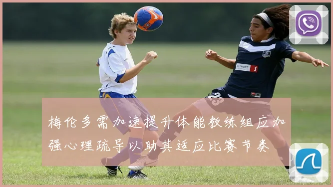 梅伦多需加速提升体能教练组应加强心理疏导以助其适应比赛节奏