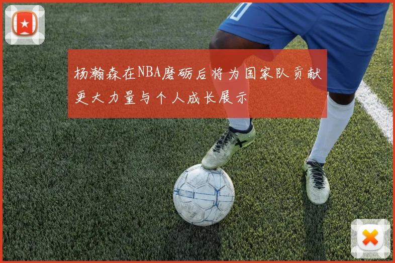 杨瀚森在NBA磨砺后将为国家队贡献更大力量与个人成长展示