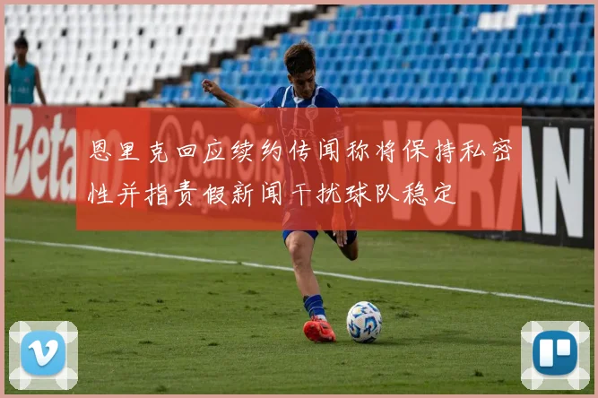 恩里克回应续约传闻称将保持私密性并指责假新闻干扰球队稳定