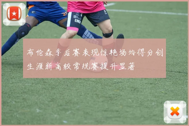 布伦森季后赛表现惊艳场均得分创生涯新高较常规赛提升显著