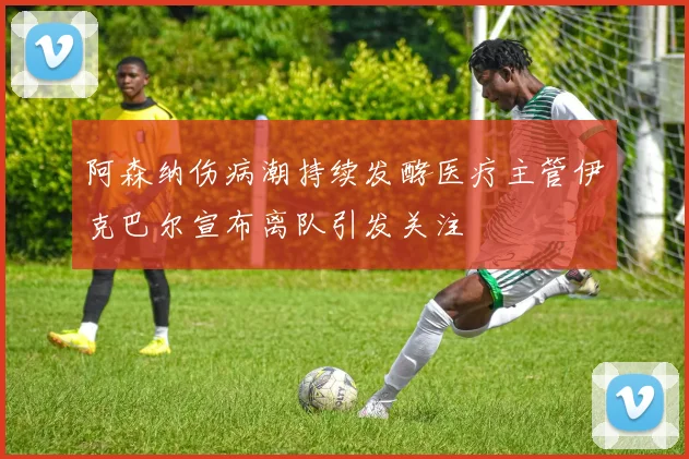 阿森纳伤病潮持续发酵医疗主管伊克巴尔宣布离队引发关注