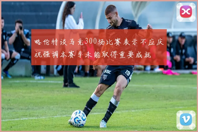 略伦特谈马竞300场比赛表示不应庆祝强调本赛季未能取得重要成就