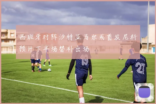 西班牙对阵沙特亚马尔或首发尼科预计下半场替补出场