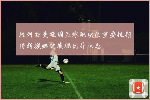 格列兹曼强调无球跑动的重要性期待新援继续展现优异状态